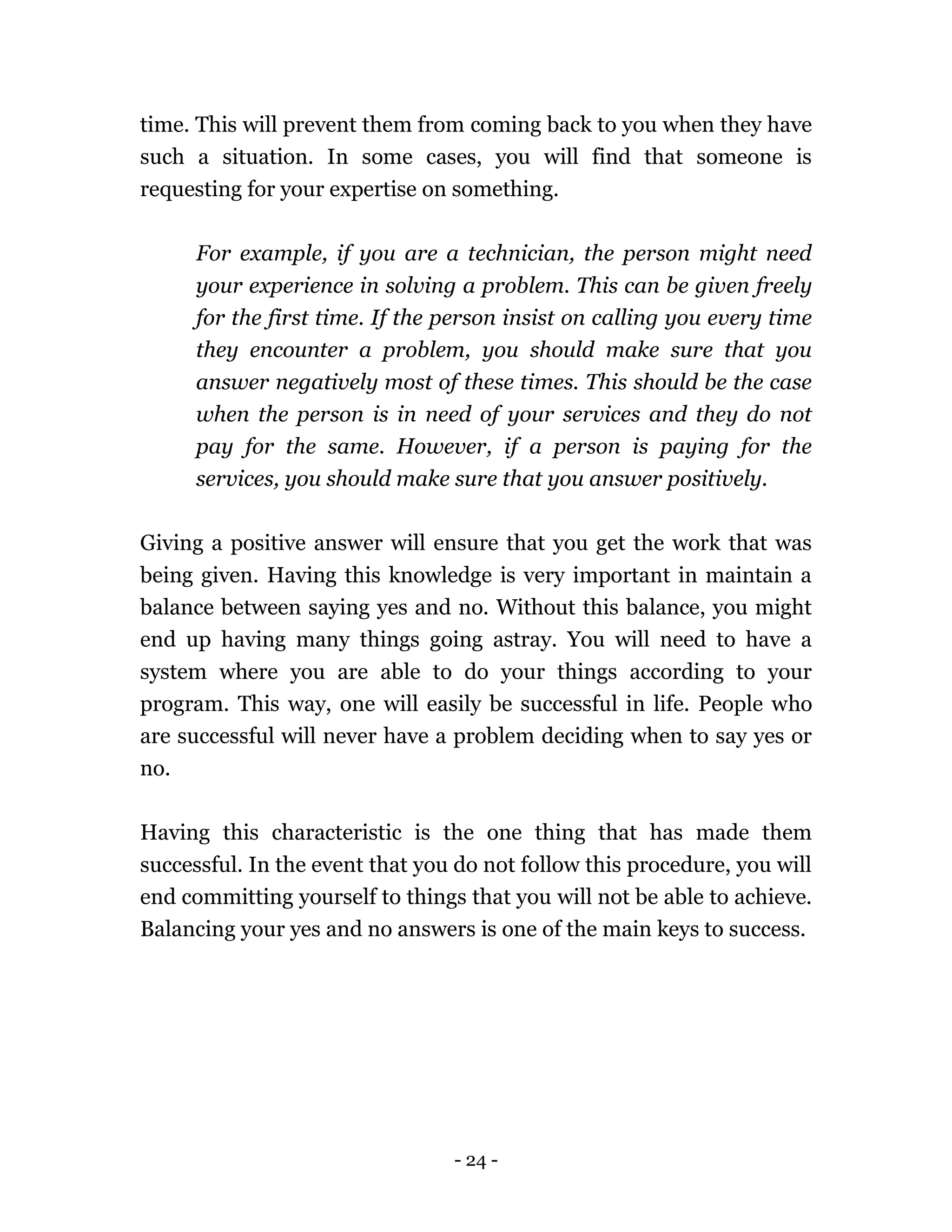 - 24 -
time. This will prevent them from coming back to you when they have
such a situation. In some cases, you will find that someone is
requesting for your expertise on something.
For example, if you are a technician, the person might need
your experience in solving a problem. This can be given freely
for the first time. If the person insist on calling you every time
they encounter a problem, you should make sure that you
answer negatively most of these times. This should be the case
when the person is in need of your services and they do not
pay for the same. However, if a person is paying for the
services, you should make sure that you answer positively.
Giving a positive answer will ensure that you get the work that was
being given. Having this knowledge is very important in maintain a
balance between saying yes and no. Without this balance, you might
end up having many things going astray. You will need to have a
system where you are able to do your things according to your
program. This way, one will easily be successful in life. People who
are successful will never have a problem deciding when to say yes or
no.
Having this characteristic is the one thing that has made them
successful. In the event that you do not follow this procedure, you will
end committing yourself to things that you will not be able to achieve.
Balancing your yes and no answers is one of the main keys to success.
 