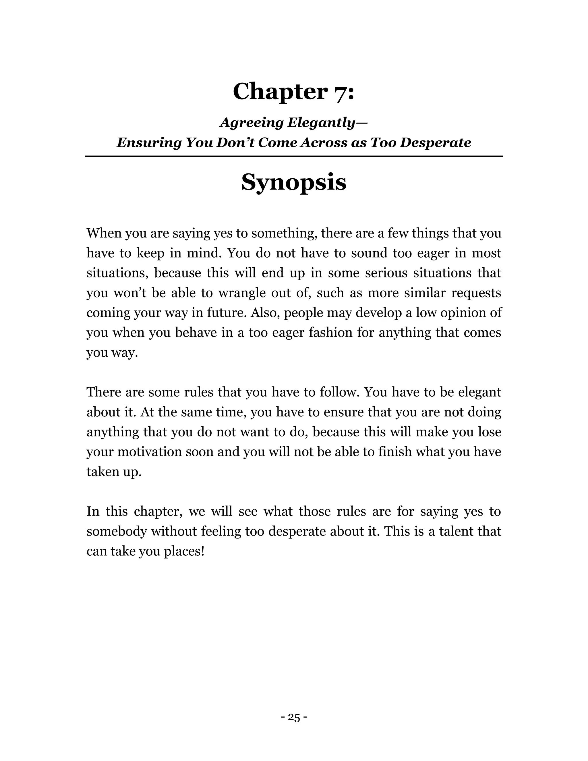 - 25 -
Chapter 7:
Agreeing Elegantly—
Ensuring You Don’t Come Across as Too Desperate
Synopsis
When you are saying yes to something, there are a few things that you
have to keep in mind. You do not have to sound too eager in most
situations, because this will end up in some serious situations that
you won’t be able to wrangle out of, such as more similar requests
coming your way in future. Also, people may develop a low opinion of
you when you behave in a too eager fashion for anything that comes
you way.
There are some rules that you have to follow. You have to be elegant
about it. At the same time, you have to ensure that you are not doing
anything that you do not want to do, because this will make you lose
your motivation soon and you will not be able to finish what you have
taken up.
In this chapter, we will see what those rules are for saying yes to
somebody without feeling too desperate about it. This is a talent that
can take you places!
 