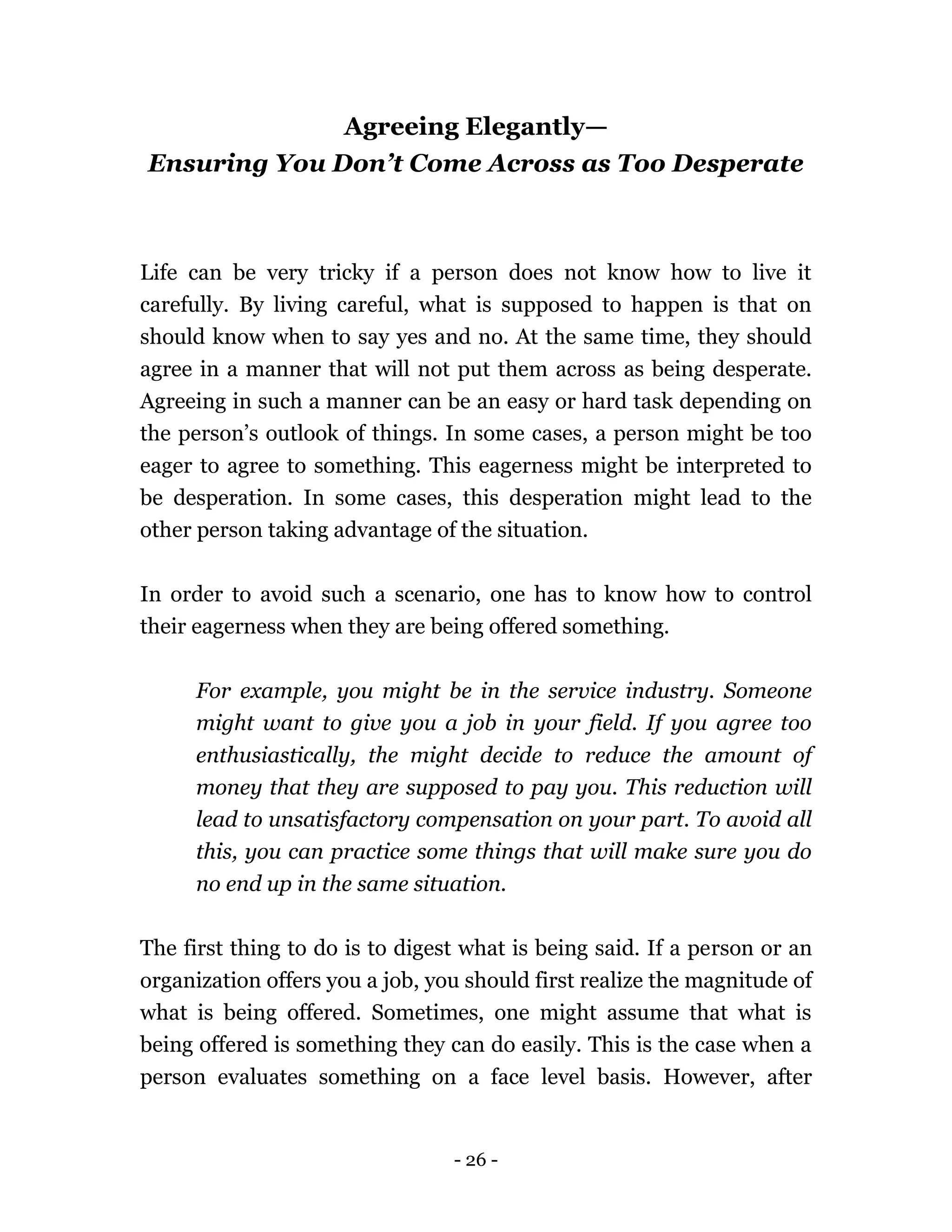 - 26 -
Agreeing Elegantly—
Ensuring You Don’t Come Across as Too Desperate
Life can be very tricky if a person does not know how to live it
carefully. By living careful, what is supposed to happen is that on
should know when to say yes and no. At the same time, they should
agree in a manner that will not put them across as being desperate.
Agreeing in such a manner can be an easy or hard task depending on
the person’s outlook of things. In some cases, a person might be too
eager to agree to something. This eagerness might be interpreted to
be desperation. In some cases, this desperation might lead to the
other person taking advantage of the situation.
In order to avoid such a scenario, one has to know how to control
their eagerness when they are being offered something.
For example, you might be in the service industry. Someone
might want to give you a job in your field. If you agree too
enthusiastically, the might decide to reduce the amount of
money that they are supposed to pay you. This reduction will
lead to unsatisfactory compensation on your part. To avoid all
this, you can practice some things that will make sure you do
no end up in the same situation.
The first thing to do is to digest what is being said. If a person or an
organization offers you a job, you should first realize the magnitude of
what is being offered. Sometimes, one might assume that what is
being offered is something they can do easily. This is the case when a
person evaluates something on a face level basis. However, after
 