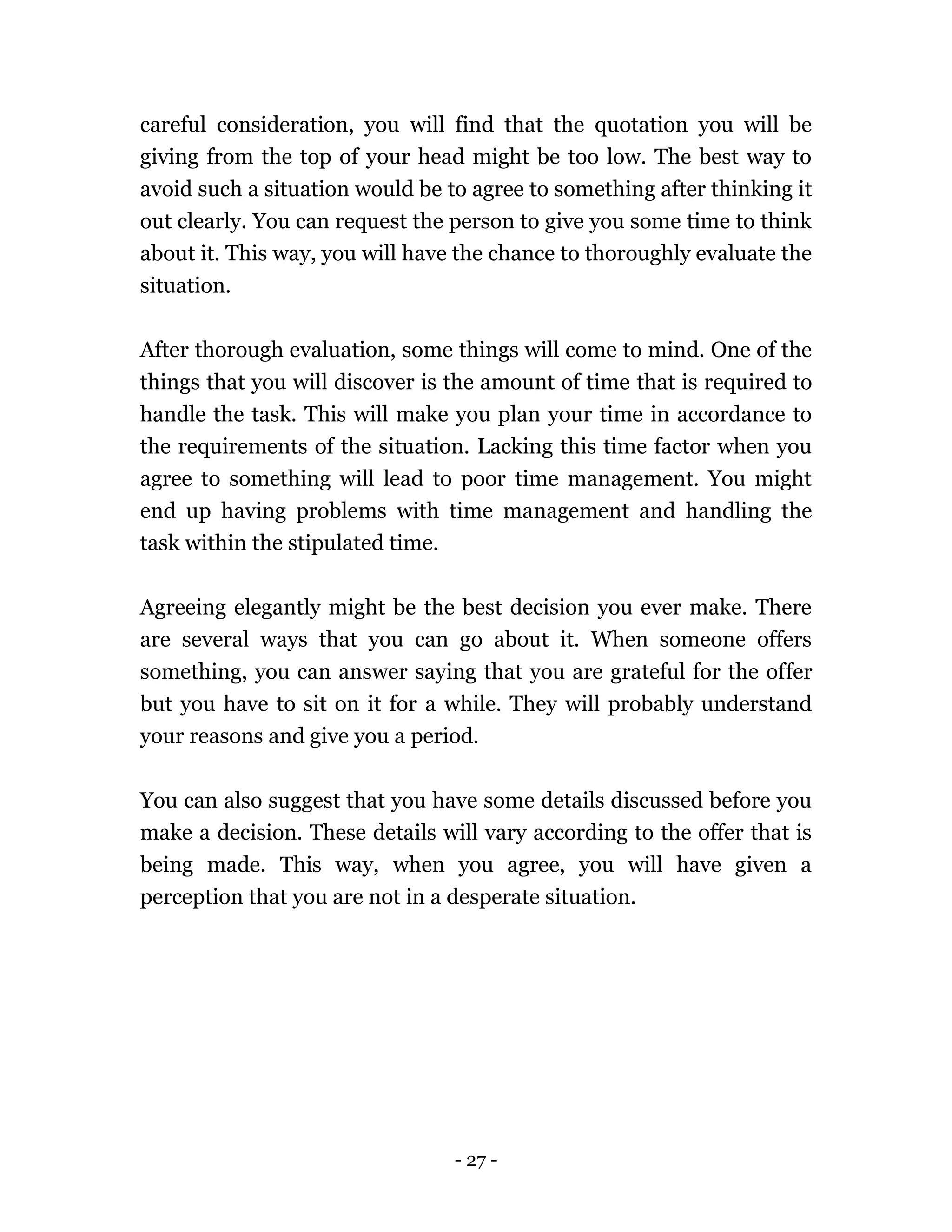 - 27 -
careful consideration, you will find that the quotation you will be
giving from the top of your head might be too low. The best way to
avoid such a situation would be to agree to something after thinking it
out clearly. You can request the person to give you some time to think
about it. This way, you will have the chance to thoroughly evaluate the
situation.
After thorough evaluation, some things will come to mind. One of the
things that you will discover is the amount of time that is required to
handle the task. This will make you plan your time in accordance to
the requirements of the situation. Lacking this time factor when you
agree to something will lead to poor time management. You might
end up having problems with time management and handling the
task within the stipulated time.
Agreeing elegantly might be the best decision you ever make. There
are several ways that you can go about it. When someone offers
something, you can answer saying that you are grateful for the offer
but you have to sit on it for a while. They will probably understand
your reasons and give you a period.
You can also suggest that you have some details discussed before you
make a decision. These details will vary according to the offer that is
being made. This way, when you agree, you will have given a
perception that you are not in a desperate situation.
 