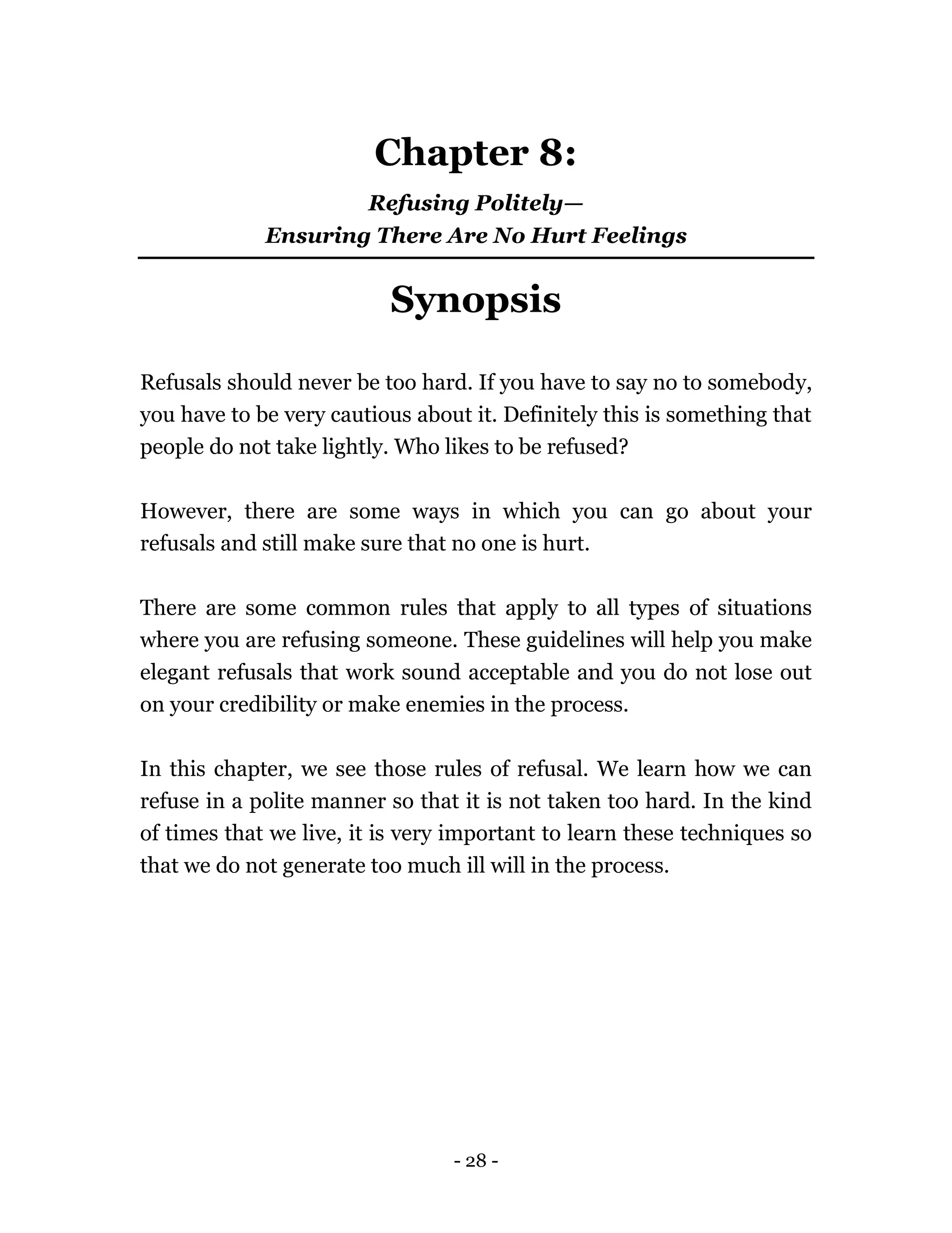 - 28 -
Chapter 8:
Refusing Politely—
Ensuring There Are No Hurt Feelings
Synopsis
Refusals should never be too hard. If you have to say no to somebody,
you have to be very cautious about it. Definitely this is something that
people do not take lightly. Who likes to be refused?
However, there are some ways in which you can go about your
refusals and still make sure that no one is hurt.
There are some common rules that apply to all types of situations
where you are refusing someone. These guidelines will help you make
elegant refusals that work sound acceptable and you do not lose out
on your credibility or make enemies in the process.
In this chapter, we see those rules of refusal. We learn how we can
refuse in a polite manner so that it is not taken too hard. In the kind
of times that we live, it is very important to learn these techniques so
that we do not generate too much ill will in the process.
 