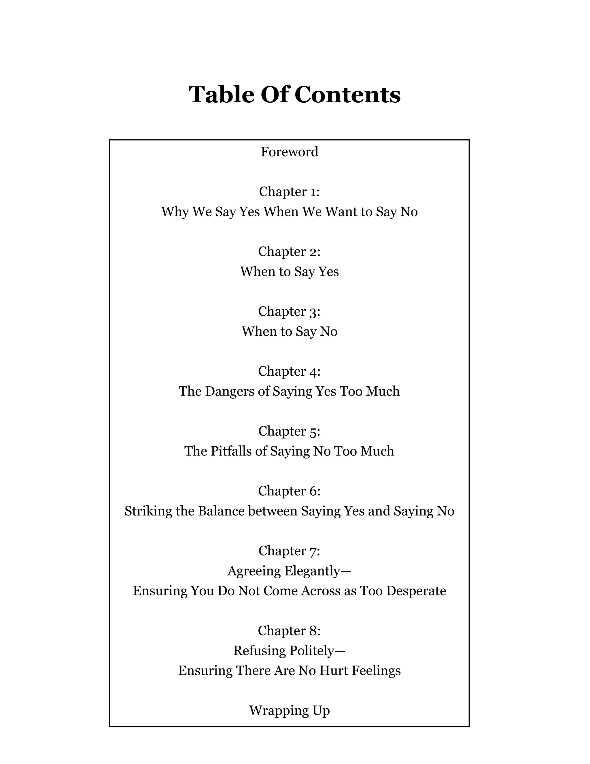 - 3 -
Table Of Contents
Foreword
Chapter 1:
Why We Say Yes When We Want to Say No
Chapter 2:
When to Say Yes
Chapter 3:
When to Say No
Chapter 4:
The Dangers of Saying Yes Too Much
Chapter 5:
The Pitfalls of Saying No Too Much
Chapter 6:
Striking the Balance between Saying Yes and Saying No
Chapter 7:
Agreeing Elegantly—
Ensuring You Do Not Come Across as Too Desperate
Chapter 8:
Refusing Politely—
Ensuring There Are No Hurt Feelings
Wrapping Up
 