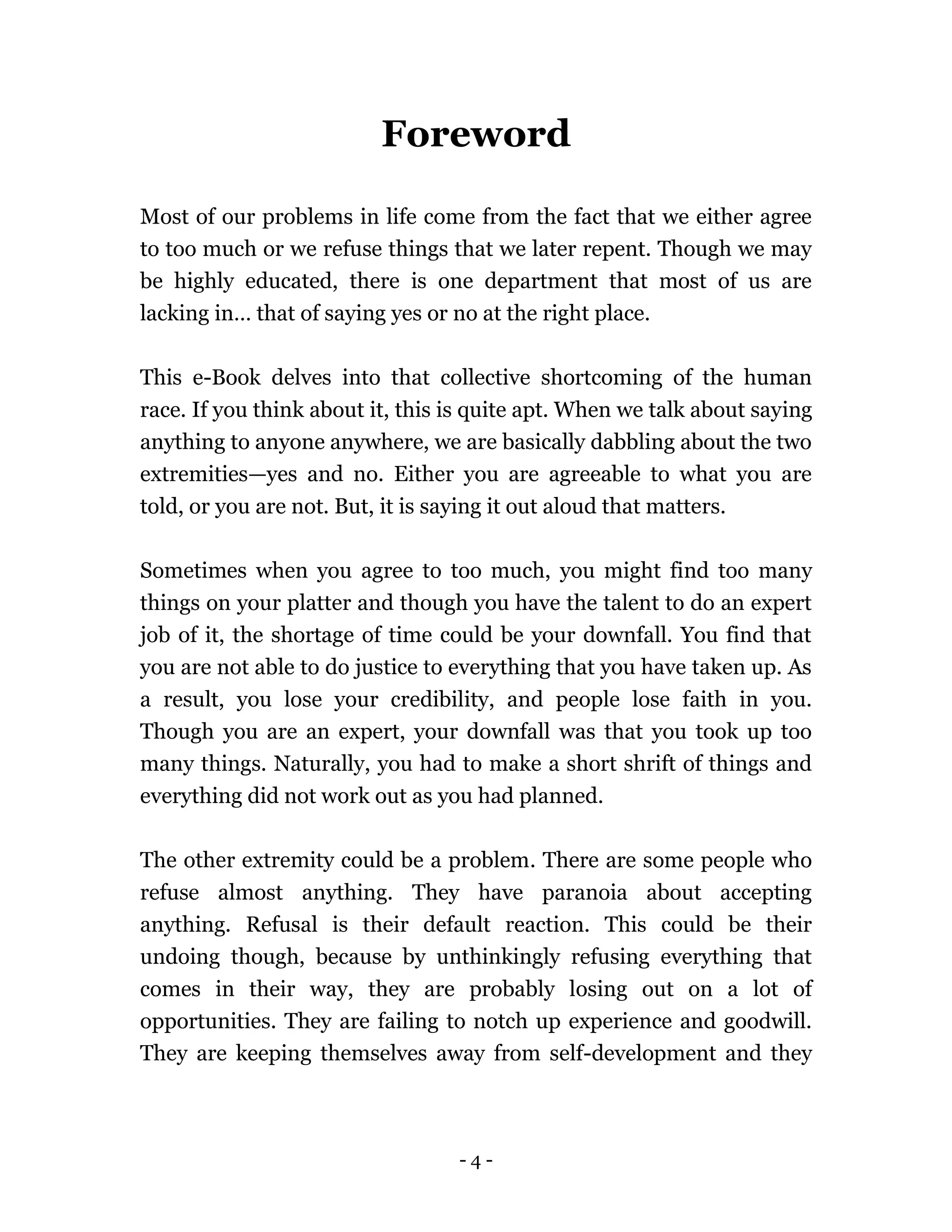 - 4 -
Foreword
Most of our problems in life come from the fact that we either agree
to too much or we refuse things that we later repent. Though we may
be highly educated, there is one department that most of us are
lacking in… that of saying yes or no at the right place.
This e-Book delves into that collective shortcoming of the human
race. If you think about it, this is quite apt. When we talk about saying
anything to anyone anywhere, we are basically dabbling about the two
extremities—yes and no. Either you are agreeable to what you are
told, or you are not. But, it is saying it out aloud that matters.
Sometimes when you agree to too much, you might find too many
things on your platter and though you have the talent to do an expert
job of it, the shortage of time could be your downfall. You find that
you are not able to do justice to everything that you have taken up. As
a result, you lose your credibility, and people lose faith in you.
Though you are an expert, your downfall was that you took up too
many things. Naturally, you had to make a short shrift of things and
everything did not work out as you had planned.
The other extremity could be a problem. There are some people who
refuse almost anything. They have paranoia about accepting
anything. Refusal is their default reaction. This could be their
undoing though, because by unthinkingly refusing everything that
comes in their way, they are probably losing out on a lot of
opportunities. They are failing to notch up experience and goodwill.
They are keeping themselves away from self-development and they
 