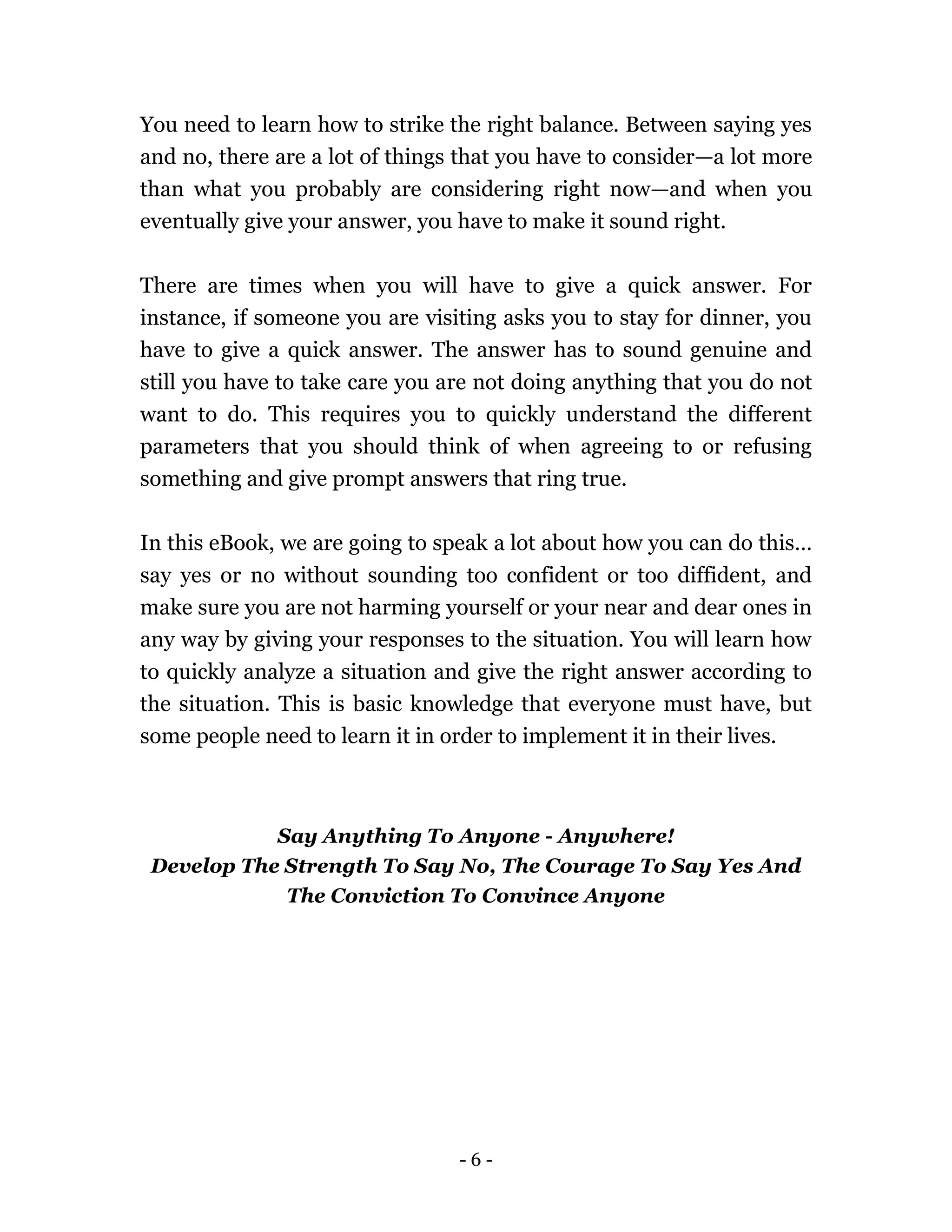 - 6 -
You need to learn how to strike the right balance. Between saying yes
and no, there are a lot of things that you have to consider—a lot more
than what you probably are considering right now—and when you
eventually give your answer, you have to make it sound right.
There are times when you will have to give a quick answer. For
instance, if someone you are visiting asks you to stay for dinner, you
have to give a quick answer. The answer has to sound genuine and
still you have to take care you are not doing anything that you do not
want to do. This requires you to quickly understand the different
parameters that you should think of when agreeing to or refusing
something and give prompt answers that ring true.
In this eBook, we are going to speak a lot about how you can do this…
say yes or no without sounding too confident or too diffident, and
make sure you are not harming yourself or your near and dear ones in
any way by giving your responses to the situation. You will learn how
to quickly analyze a situation and give the right answer according to
the situation. This is basic knowledge that everyone must have, but
some people need to learn it in order to implement it in their lives.
Say Anything To Anyone - Anywhere!
Develop The Strength To Say No, The Courage To Say Yes And
The Conviction To Convince Anyone
 