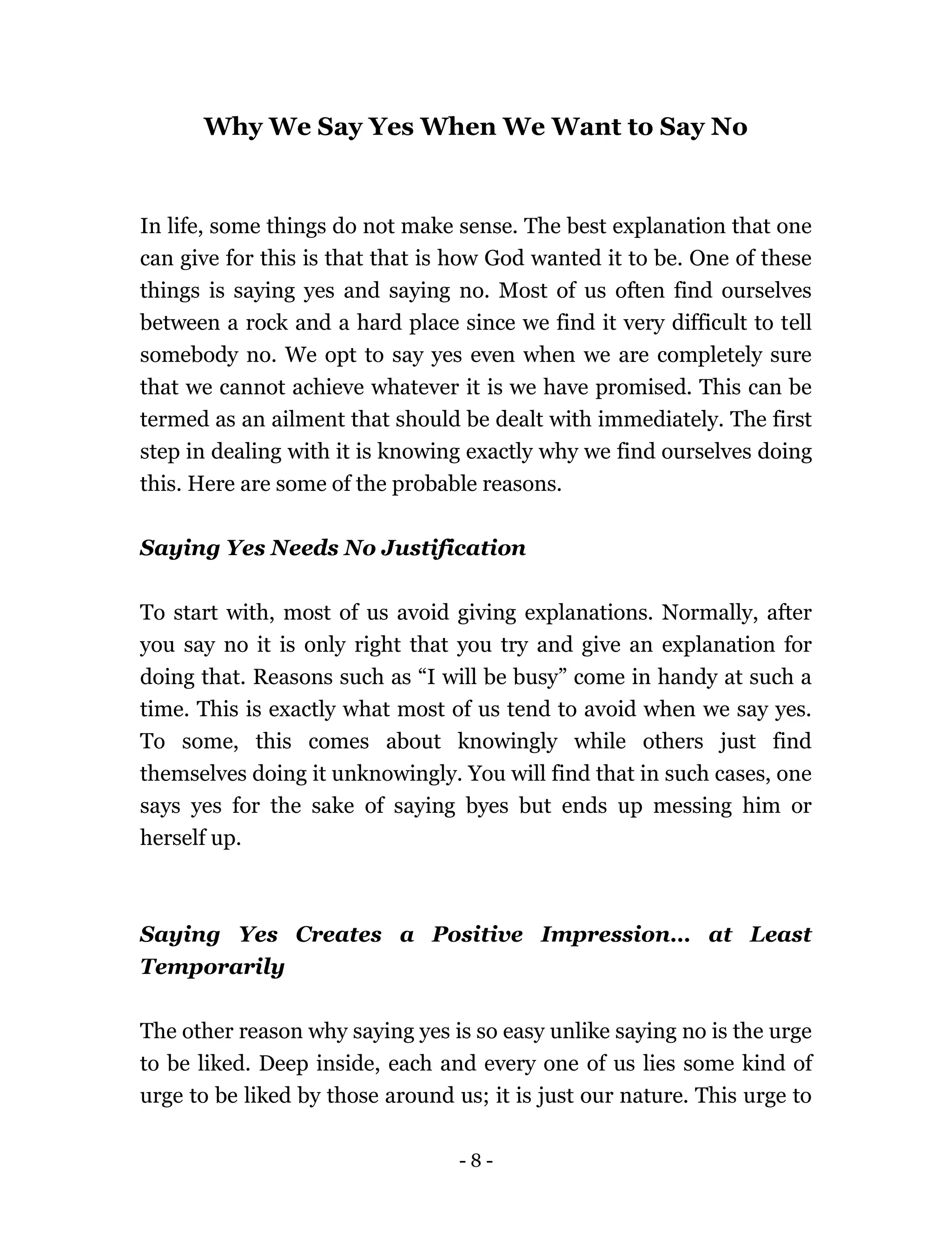 - 8 -
Why We Say Yes When We Want to Say No
In life, some things do not make sense. The best explanation that one
can give for this is that that is how God wanted it to be. One of these
things is saying yes and saying no. Most of us often find ourselves
between a rock and a hard place since we find it very difficult to tell
somebody no. We opt to say yes even when we are completely sure
that we cannot achieve whatever it is we have promised. This can be
termed as an ailment that should be dealt with immediately. The first
step in dealing with it is knowing exactly why we find ourselves doing
this. Here are some of the probable reasons.
Saying Yes Needs No Justification
To start with, most of us avoid giving explanations. Normally, after
you say no it is only right that you try and give an explanation for
doing that. Reasons such as “I will be busy” come in handy at such a
time. This is exactly what most of us tend to avoid when we say yes.
To some, this comes about knowingly while others just find
themselves doing it unknowingly. You will find that in such cases, one
says yes for the sake of saying byes but ends up messing him or
herself up.
Saying Yes Creates a Positive Impression… at Least
Temporarily
The other reason why saying yes is so easy unlike saying no is the urge
to be liked. Deep inside, each and every one of us lies some kind of
urge to be liked by those around us; it is just our nature. This urge to
 