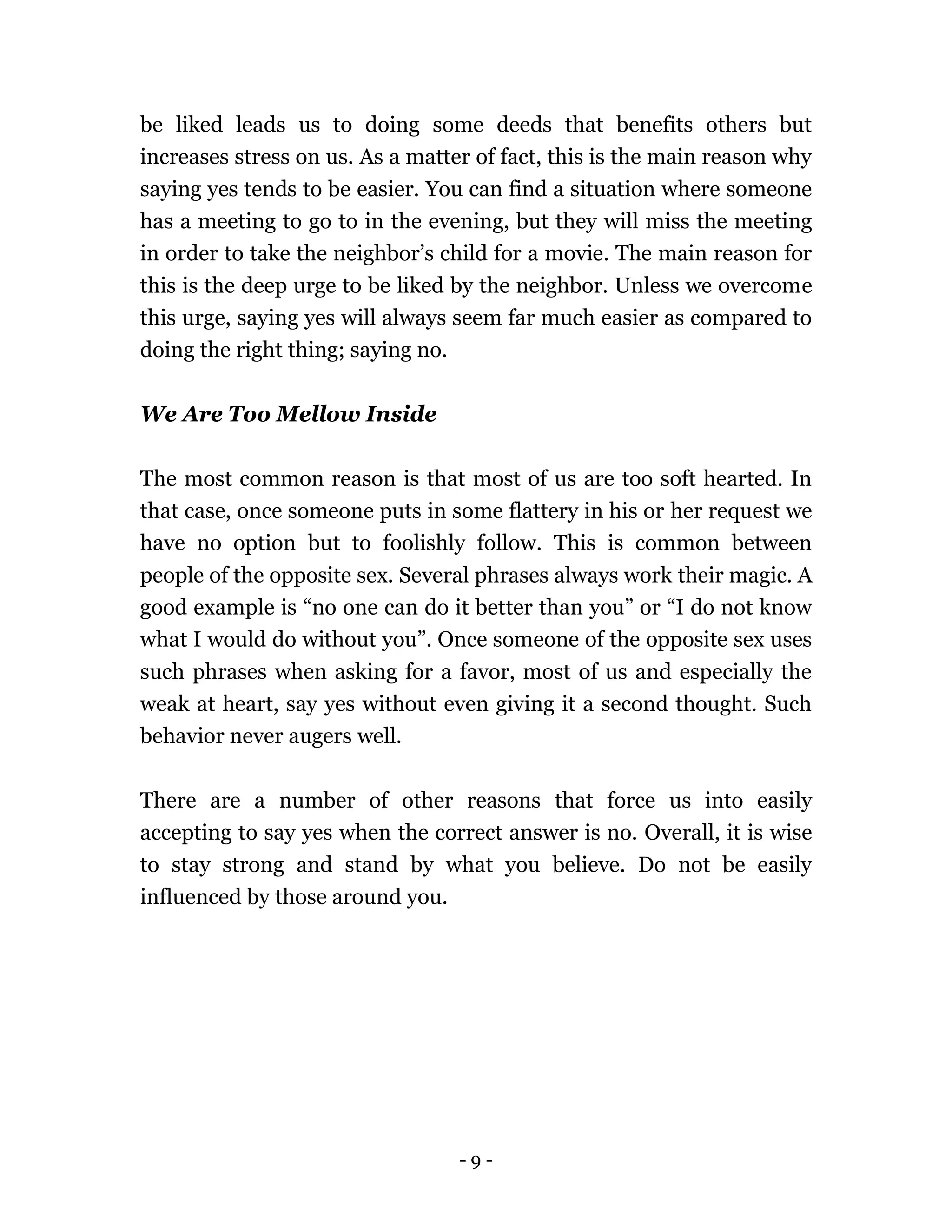 - 9 -
be liked leads us to doing some deeds that benefits others but
increases stress on us. As a matter of fact, this is the main reason why
saying yes tends to be easier. You can find a situation where someone
has a meeting to go to in the evening, but they will miss the meeting
in order to take the neighbor’s child for a movie. The main reason for
this is the deep urge to be liked by the neighbor. Unless we overcome
this urge, saying yes will always seem far much easier as compared to
doing the right thing; saying no.
We Are Too Mellow Inside
The most common reason is that most of us are too soft hearted. In
that case, once someone puts in some flattery in his or her request we
have no option but to foolishly follow. This is common between
people of the opposite sex. Several phrases always work their magic. A
good example is “no one can do it better than you” or “I do not know
what I would do without you”. Once someone of the opposite sex uses
such phrases when asking for a favor, most of us and especially the
weak at heart, say yes without even giving it a second thought. Such
behavior never augers well.
There are a number of other reasons that force us into easily
accepting to say yes when the correct answer is no. Overall, it is wise
to stay strong and stand by what you believe. Do not be easily
influenced by those around you.
 