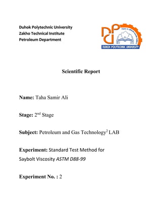 Duhok Polytechnic University
Zakho Technical Institute
Petroleum Department
Scientific Report
Name: Taha Samir Ali
Stage: 2nd
Stage
Subject: Petroleum and Gas Technology2
LAB
Experiment: Standard Test Method for
Saybolt Viscosity ASTM D88-99
Experiment No. : 2
 