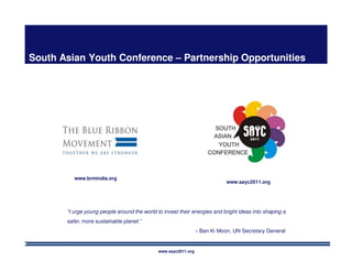 South Asian Youth Conference – Partnership Opportunities




          www.brmindia.org
                                                                             www.sayc2011.org




       “I urge young people around the world to invest their energies and bright ideas into shaping a
       safer, more sustainable planet.”
                                                                 – Ban Ki Moon, UN Secretary General


                                                                                                        1
                                              www.sayc2011.org
 