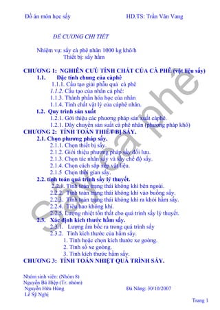 Đồ án môn học sấy HD.TS: Trần Văn Vang
Nhóm sinh viên: (Nhóm 8)
Nguyễn Bá Hiệp (Tr. nhóm)
Nguyễn Hữu Hùng Đà Nãng: 30/10/2007
Lê Sỹ Nghị
Trang 1
ĐỀ CƯƠNG CHI TIẾT
Nhiệm vụ: sấy cà phê nhân 1000 kg khô/h
Thiết bị: sấy hầm
CHƯƠNG 1: NGHIÊN CƯÚ TÍNH CHẤT CỦA CÀ PHÊ (vật liệu sấy)
1.1. Đặc tính chung của càphê
1.1.1. Cấu tạo giải phẫu quả cà phê
1.1.2. Cấu tạo của nhân cà phê:
1.1.3. Thành phần hóa học của nhân
1.1.4. Tính chất vật lý của càphê nhân.
1.2. Quy trình sản xuất
1.2.1. Gới thiệu các phương pháp sản xuất càphê.
1.2.1. Dây chuyền sản suất cà phê nhân (phương pháp khô)
CHƯƠNG 2: TÍNH TOÁN THIẾT BỊ SẤY.
2.1. Chọn phương pháp sấy.
2.1.1. Chọn thiết bị sấy.
2.1.2. Giới thiệu phương pháp sấy đối lưu.
2.1.3. Chọn tác nhân sấy và sấy chế độ sấy.
2.1.4. Chọn cách sắp xếp vật liệu.
2.1.5 Chọn thời gian sấy.
2.2. tính toán quá trình sấy lý thuyết.
2.2.1. Tính toán trạng thái không khí bên ngoài.
2.2.2. Tính toán trạng thái không khí vào buồng sấy.
2.2.3. Tính toán trạng thái không khí ra khỏi hầm sấy.
2.2.4. Tiêu hao không khí.
2.2.5. Lượng nhiệt tổn thất cho quá trình sấy lý thuyết.
2.3. Xác định kích thước hầm sấy.
2.3.1. Lượng ẩm bốc ra trong quá trình sấy
2.3.2. Tính kích thước của hầm sấy.
1. Tính hoặc chọn kích thước xe goòng.
2. Tính số xe goòng.
3. Tính kích thước hầm sấy.
CHƯƠNG 3: TÍNH TOÁN NHIỆT QUÁ TRÌNH SẤY.
 