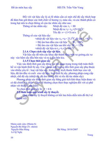 Đồ án môn học sấy HD.TS: Trần Văn Vang
Nhóm sinh viên: (Nhóm 8)
Nguyễn Bá Hiệp (Tr. nhóm)
Nguyễn Hữu Hùng Đà Nãng: 30/10/2007
Lê Sỹ Nghị
Trang
10
Đối với vật liệu sấy là cà fê nhân cần có một chế độ sấy thích hợp
để đảm bảo giữ được các tính chất về hương vị, màu sắc, và các thành phần có
trong hạt nên ta chọn thông số của tác nhân sấy như sau:
Thông số tác nhân sấy: Nhiệt độ vào: t1 = 80
Nhiệt độ ra: t2= tm+(5÷10)0
C
Tốc độ :v= (1÷3) m/s
Thông số của vật liệu sấy:
+nhiệt độ vật liệu vào :tv1=t0= 23,30
C,độ ẩm 0ϕ =82 %
+ Độ ẩm ban đầu của vật liệu : W1 =28%
+ Độ ẩm của vật liệu sau khi sấy: W2 = 12%
+nhiệt độ vật liệu ra tv2=t1-(5÷10) 0
C
2.1.4. Chọn cách sắp xếp vật liệu.
Vật liệu sấy để trên các khay đặt thành tầng trên xe goòng,các xe
này vào hầm sấy đầu bên này và ra ở đầu bên kia.
2.1.5 Chọn thời gian sấy
Việc xác định thời gan sấy đóng vai trò quan trọng trong tính toán thiết
kế và vận hành thiết bị sấy. Các yếu tố ảnh hưởng đến thời gian sấy phụ thuộc
vào nhiều yếu tố : loại vật liệu sấy, hình dáng, kích thước hình học của vật
liệu, độ ẩm đầu và cuối của vật liệu, loại thiết bị sấy, phương pháp cung cấp
nhiệt, chế độ sấy (nhiệt độ ,độ ẩm tương đối và tốc độ tác nhân sấy)
Phương pháp xác đinh thời gian sấy bằng giải tích khó thực hiện được và
có độ chính xác thấp - Thực tế thường chọn theo thực nghiệm đối với cà phê
nhân với thiết bị sấy hầm:
Ta chọn thời gan sấy là : τ = 6 h
2.2. tính toán quá trình sấy lý thuyết.
Quá trình sấy lý thuyết không có hồi lưu biểu diễn trên đồ thị I-d
(hình vẽ)
 