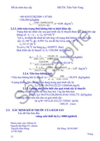 Đồ án môn học sấy HD.TS: Trần Văn Vang
Nhóm sinh viên: (Nhóm 8)
Nguyễn Bá Hiệp (Tr. nhóm)
Nguyễn Hữu Hùng Đà Nãng: 30/10/2007
Lê Sỹ Nghị
Trang
12
=80+0,015128(2500+1,97.80)
=120,204 kj/kgkkk
5
1 10.
)80273(287
4736,0.04993,0996,0
+
−
=Kρ =0,96 (kg/m3
)
2.2.3. tính toán trạng thái không khí ra khỏi hầm sấy
Trạng thái tác nhân sấy sau quá trình sấy lý thuyết được xác định bởi cặp
thông số : I2 = I1 , t2 =tm+(5÷10) 0
C
Với tm là nhiệt độ nhiệt kế ướt ứng với trạng thái không khí vào hầm
sấy: (t1=80 0
C, φ1=4,993 %), tra đồ thị I-d ta có tm=31 0
C
⇒t2=31+5=36 0
C
Ta có t2=36 0
C tra bảng pbh2=0,05973 (bar)
Quá trình sấy lý thuyết :I2=I1=120,204 (kJ/kgkkk)
d2=
36.97,12500
36204,120
.97,12500 2
22
+
−
=
+
−
t
tI
=0,03268 (kg/kgkkk)
05973,0).68,32622(
996,0.68,32
2
+
=ϕ =0,8324 =83,34 %
=
+
−
=
+
−
= 522
2 10.
)36273(287
05973,0.8324,0996,0
)35273(287
BH
K
PP ϕ
ρ 1,07 (kg/m3
)
2.2.4. Tiêu hao không khí:
+Tiêu hao không khí lý thuyết :l0=
128,1568,32
10001000
12 −
=
− dd
=56,974 (kg/kgẩm)
+Lượng không khí cần thiết sử dụng trong quá trình sấy là:
L0=l0.W=56,974.222,22=12660,66 (kg/h)
2.2.5. Lượng nhiệt tổn thất cho quá trình sấy lý thuyết:
+lượng nhiệt tiêu tốn để làm bay hơi 1 kg ẩm bão hoà
q=l0(I1-I0)=56,974.(120,204-61,814)=3326,772 (kJ/kgẩm)
+lượng nhiệt tiêu tốn cho cả quá trình sấy:
Q=q.W=3472,43.222,22=739262 (kJ/h)
=205,35 ( kw)
2.3. XÁC ĐỊNH KÍCH THƯỚC CỦA HẦM SẤY
Các dữ liệu ban đầu
+năng suất thiết bị G2=1000 kgkhô/h
 