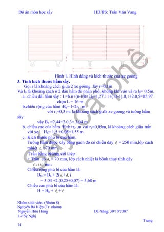 Đồ án môn học sấy HD.TS: Trần Văn Vang
Nhóm sinh viên: (Nhóm 8)
Nguyễn Bá Hiệp (Tr. nhóm)
Nguyễn Hữu Hùng Đà Nãng: 30/10/2007
Lê Sỹ Nghị
Trang
14
Hình 1. Hình dáng và kích thước của xe goòng
3. Tính kích thước hầm sấy.
Gọi r là khoảng cách giưa 2 xe goòng :lấy r=0,1m
Và l0 là khoảng cách ở 2 đầu hầm để phân phối không khí vào và ra l0= 0.5m.
a. chiều dài hầm sấy : L=b.n+(n-1)r+2l0=1,27.11+(11-1).0,1+2.0,5=15,97
chọn L = 16 m
b.chiều rộng của hầm :Bh= l+2r1 ,m
với r1=0,3 m: là khoảng cách gưĩa xe goong và tường hầm
sấy
vậy Bh =2,44+2.0,3= 3,04 m
b. chiều cao của hầm :H=h+r2 ,m với r2=0,05m, là khoảng cách giữa trần
với xe.⇒Hh= 1,5 +0,05=1,55 m.
c. Kích thước phủ bì của hầm.
Tường hầm được xây bằng gạch đỏ có chiều dày tδ = 250 mm,lớp cách
mhiệt tδ =70 mm
Trần bằng bêtông cốt thép
+ Trần có trδ = 70 mm, lớp cách nhiệt là bônh thuỷ tinh dày
150=δ mm
Chiều rộng phủ bì của hầm là:
BN = Bh + 2( tδ + ttδ )
= 3,04 +2.(0,25+0,07) = 3,68 m
Chiều cao phủ bì của hầm là:
H = Hh + trδ +δ
 