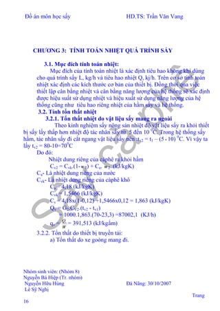 Đồ án môn học sấy HD.TS: Trần Văn Vang
Nhóm sinh viên: (Nhóm 8)
Nguyễn Bá Hiệp (Tr. nhóm)
Nguyễn Hữu Hùng Đà Nãng: 30/10/2007
Lê Sỹ Nghị
Trang
16
CHƯƠNG 3: TÍNH TOÁN NHIỆT QUÁ TRỈNH SẤY
3.1. Mục đích tính toán nhiệt:
Mục đích của tính toán nhiệt là xác định tiêu hao không khí dùng
cho quá trình sấy L, kg/h và tiêu hao nhiệt Q, kj/h. Trên cơ sở tính toán
nhiệt xác định các kích thước cơ bản của thiết bị. Đồng thời qua việc
thiết lập cân bằng nhiệt và cân bằng năng lượng của hệ thống sẽ xác định
được hiệu suất sử dụng nhiệt và hiệu xuất sử dụng năng lượng của hệ
thống cũng như tiêu hao riêng nhiệt của hầm sấy và hệ thống.
3.2. Tính tổn thất nhiệt
3.2.1. Tổn thất nhiệt do vật liệu sấy mang ra ngoài
Theo kinh nghiệm sấy nông sản nhiệt độ vật liệu sấy ra khỏi thiết
bị sấy lấy thấp hơn nhiệt độ tác nhân sấy từ 5 đến 10 0
C. Trong hệ thống sấy
hầm, tác nhân sấy đi cắt ngang vật liệu sấy nên :tv2 = t1 – (5÷10) 0
C. Vì vậy ta
lấy tv2 = 80-10=700
C
Do đó:
Nhiệt dung riêng của càphê ra khỏi hầm
Cv2 = Cvk.(1-ω 2) + Ca. ω 2 (kJ/kgK)
Ca- Là nhiệt dung riêng của nước
Cvk- Là nhiệt dung riêng của càphê khô
Ca = 4,18 (kJ/kgK)
Cvk = 1,5466 (kJ/kgK)
⇒ Cv = 4,18x(1-0,12) +1,5466x0,12 = 1,863 (kJ/kgK)
⇒ Qv = G2.CV2.(tv2 - tv1)
= 1000.1,863.(70-23,3) =87002,1 (KJ/h)
qv =
W
Qv
= 391,513 (kJ/kgẩm)
3.2.2. Tổn thất do thiết bị truyền tải:
a) Tổn thất do xe goòng mang đi.
 