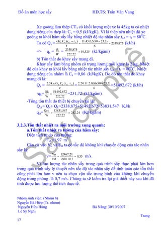 Đồ án môn học sấy HD.TS: Trần Văn Vang
Nhóm sinh viên: (Nhóm 8)
Nguyễn Bá Hiệp (Tr. nhóm)
Nguyễn Hữu Hùng Đà Nãng: 30/10/2007
Lê Sỹ Nghị
Trang
17
Xe goòng làm thép CT3 có khối lượng một xe là 45kg ta có nhiệt
dung riêng của thép là: Cx = 0,5 (kJ/kgK). Vì là thép nên nhiệt độ xe
goòng ra khỏi hầm sấy lấy bằng nhiệt độ tác nhân sấy tx2 = t1 = 800
C.
Ta có Qx = 875,2338
6
)3.2380(5,0.45.11).(.. 12
=
−
=
−
τ
xxxx ttCGn
(kJ/h)
=> qx =
W
Qx
= 525,10
22,222
875,2338
= (kJ/kgẩm)
b) Tổn thất do khay sấy mang đi.
Khay sấy làm bằng nhôm có trọng lượng mỗi khay là 2 kg. Nhiệt
độ của khay ra khỏi lấy bằng nhiệt tác nhân sấy tk2 = t1 = 800
C. Nhiệt
dung riêng của nhôm là Ck = 0,86 (kJ/kgK). Do đó tổn thất do khay
mang đi là:
Qk =
τ
)t(t.C2.24.n.G k1k2kk
=
6
)3,2380(86,0.2.11.24.2 −
=51492,672 (kJ/h)
-qk= =
W
Qk
22,222
672,51492
=231,72 (kJ/kgẩm)
-Tổng tổn thất do thiết bị chuyền tải là:
Qct = Qx+ Qk=2338,875+51492,672=53831,547 KJ/h
qct= 24,242
22,222
547,53831
W
Qct
== (KJ/kgẩm)
3.2.3.Tổn thất nhiệt ra môi trường xung quanh:
a.Tổn thất nhiệt ra tường của hầm sấy:
Diện tích tự do của tường:
Ftd =1,97 m2
Căn cứ vào Vo và Ftd ta có tốc độ không khí chuyển động của tác nhân
sấy là:
v= 35,0
7,10.3600
21,12467
Ftd
Vo
== m/s.
Vì lưu lượng tác nhân sấy trong quá trình sấy thực phải lớn hơn
trong quá trình sấy lý thuyết nên tốc độ tác nhân sấy để tính toán các tổn thất
cũng phải lớn hơn v nên ta chọn vận tốc trung binh của không khí chuyển
động trong phòng là 0,7 m/s. Chúng ta sẽ kiểm tra lại giả thiết này sau khi đã
tính được lưu lượng thể tích thực tế.
 