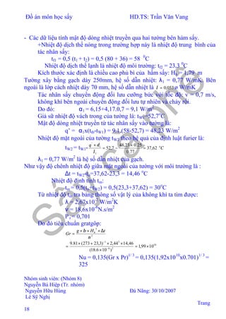 Đồ án môn học sấy HD.TS: Trần Văn Vang
Nhóm sinh viên: (Nhóm 8)
Nguyễn Bá Hiệp (Tr. nhóm)
Nguyễn Hữu Hùng Đà Nãng: 30/10/2007
Lê Sỹ Nghị
Trang
18
- Các dữ liệu tính mật độ dòng nhiệt truyền qua hai tường bên hàm sấy.
+Nhiệt độ dịch thể nóng trong trường hợp này là nhiệt độ trung bình của
tác nhân sấy:
tf1 = 0,5 (t1 + t2) = 0,5 (80 + 36) = 58 0
C
Nhiệt độ dịch thể lạnh là nhiệt độ môi trường: tf2 = 23,3 0
C
Kích thước xác định là chiều cao phủ bì của hầm sấy: Hh = 1,79 m
Tường xây bằng gạch dày 250mm, hệ số dẫn nhiệt: λ1 = 0,77 W/mK. Bên
ngoài là lớp cách nhiệt dày 70 mm, hệ số dẫn nhiệt là 053,0=λ ø W/mK
Tác nhân sấy chuyển động đối lưu cưỡng bức với tốc độ: v = 0,7 m/s,
không khí bên ngoài chuyển động đối lưu tự nhiên và chảy rối.
Do đó: α1 = 6,15+4,17.0,7 = 9,1 W/m2
Giả sữ nhiệt độ vách trong của tường là: tW1=52,7o
C
Mật độ dòng nhiệt truyền từ tác nhân sấy vào tường là:
q’ = α1x(ttb-tW1) = 9.1.(58-52,7) = 48,23 W/m2
Nhiệt độ mặt ngoài của tường tW2 theo hệ quả của định luật furier là:
tW2 = tW1- C
q o
62,37
77.0
25.023,48
7,52
1
1
'
=
×
−=
×
λ
δ
λ1 = 0,77 W/m2
là hệ số dẫn nhiệt của gạch.
Như vậy độ chênh nhiệt độ giữa mặt ngoài của tường với môi trường là :
∆t = tW2-to=37,62-23,3 = 14,46 o
C
Nhiệt độ định tính tm:
tm = 0,5(to+tW2) = 0,5(23,3+37,62) = 30o
C
Từ nhiệt độ tm tra bảng thông số vật lý của không khí ta tìm được:
λ = 2,67x10-2
W/m2
K
ν = 18,6x10-6
N.s/m2
P r = 0,701
Do đó tiêu chuẩn gratgôp:
2
3
ν
β tHg
Gr h ∆×××
=
10
26
31
1099,1
)106.18(
46,1444,2)3,23273(81.9
×=
×
××+×
= −
−
⇒ Nu = 0,135(Gr x Pr)1/ 3
= 0,135(1,92x1010
x0.701)1/ 3
=
325
 