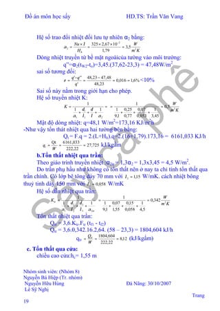 Đồ án môn học sấy HD.TS: Trần Văn Vang
Nhóm sinh viên: (Nhóm 8)
Nguyễn Bá Hiệp (Tr. nhóm)
Nguyễn Hữu Hùng Đà Nãng: 30/10/2007
Lê Sỹ Nghị
Trang
19
Hệ số trao đổi nhiệt đối lưu tự nhiên α2 bằng:
Km
W
H
Nu
h
2
2
2 5,3
79,1
1067,2325
=
××
=
×
=
−
λ
α
Dòng nhiệt truyền từ bề mặt ngoàicủa tường vào môi trường:
q”=α2(tW2-to)=3,45.(37,62-23,3) = 47,48W/m2
sai số tương đối:
%6,1016,0
23,48
48,4723,48
'
'''
==
−
=
−
=
q
qq
ε <10%
Sai số này nằm trong giới hạn cho phép.
Hệ số truyền nhiệt K:
=
+++
=
21
1
1
11
1
αλ
δ
λ
δ
α
K
Km
W
2
5,0
45,3
1
053,0
07,0
77,0
25,0
1,9
1
1
=
+++
=
Mật độ dòng nhiệt: q=48,1 W/m2
=173,16 KJ/m2
h
-Như vậy tổn thát nhiệt qua hai tường bên bằng:
Qt = F.q = 2.(L+Hh).q=2.(16+1,79).173,16 = 6161,033 KJ/h
725,27
22,222
6161,033Qt
===⇒
W
qt kJ/kgẩm
b.Tổn thất nhiệt qua trần:
Theo giáo trình truyền nhiệt :α2tr = 1,3α2 = 1,3x3,45 = 4,5 W/m2
.
Do trần phụ hầu như không có tổn thất nên ở nay ta chỉ tính tổn thất qua
trần chính. Có lớp bê tông dày 70 mm với 15,12 =λ W/mK. cách nhiệt bông
thuỷ tinh dày 150 mm với 058,03 =λ W/mK
Hệ số dẫn nhiệt qua trần:
tr
trK
23
3
2
2
1
11
1
αλ
δ
λ
δ
α
+++
=
Km
W
2
342,0
5,4
1
058,0
15,0
55,1
07,0
1,9
1
1
=
+++
=
Tổn thất nhiệt qua trần:
Qtr = 3,6.Ktr.Ftr (tf1 - tf2)
Qtr = 3,6.0,342.16.2,64. (58 – 23,3) = 1804,604 kJ/h
⇒ qtr 12,8
22,222
604,1804
===
W
Qtr
(kJ/kgẩm)
c. Tổn thất qua cửa:
chiều cao cửa:hc= 1,55 m
 