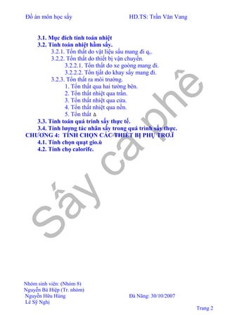 Đồ án môn học sấy HD.TS: Trần Văn Vang
Nhóm sinh viên: (Nhóm 8)
Nguyễn Bá Hiệp (Tr. nhóm)
Nguyễn Hữu Hùng Đà Nãng: 30/10/2007
Lê Sỹ Nghị
Trang 2
3.1. Mục đích tính toán nhiệt
3.2. Tính toán nhiệt hầm sấy.
3.2.1. Tổn thất do vật liệu sấu mang đi qv.
3.2.2. Tổn thất do thiết bị vận chuyển.
3.2.2.1. Tổn thất do xe goòng mang đi.
3.2.2.2. Tổn tjất do khay sấy mang đi.
3.2.3. Tổn thất ra môi trường.
1. Tổn thất qua hai tường bên.
2. Tổn thất nhiệt qua trần.
3. Tổn thất nhiệt qua cửa.
4. Tổn thất nhiệt qua nền.
5. Tổn thất ∆
3.3. Tính toán quá trình sấy thực tế.
3.4. Tính lượng tác nhân sấy trong quá trình sấy thực.
CHƯƠNG 4: TÍNH CHỌN CÁC THIẾT BỊ PHỤ TRƠ.Ï
4.1. Tính chọn quạt gio.ù
4.2. Tính chọ calorife.
 