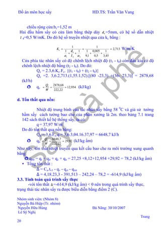 Đồ án môn học sấy HD.TS: Trần Văn Vang
Nhóm sinh viên: (Nhóm 8)
Nguyễn Bá Hiệp (Tr. nhóm)
Nguyễn Hữu Hùng Đà Nãng: 30/10/2007
Lê Sỹ Nghị
Trang
20
chiều rộng cửa:bc=1,52 m
Hai đầu hầm sấy có cửa làm bằng thép dày 4δ =5mm, có hệ số dẫn nhiệt
λ 4=0,5 W/mK. Do đó hệ số truyền nhiệt qua cửa kc bằng :
713,2
45,3
1
5,0
005,0
1,9
1
1
11
1
24
4
1
=
++
=
++
=
αλ
δ
α
cK W/m2
K
Cửa phía tác nhân sấy có độ chênh lệch nhiệt độ (t1 - t0) còn đầu kia có độ
chênh lệch nhiệt độ bằng (t2 - t0). Do đó:
Qc = 2.3,6.Kc.Fc. {(t1 - t0) + (t2 - t0)}
Qc =2. 3,6.2,713.(1,55.1,52).[(80 -23,3) +(36- 23,3)] = 2878,68
(kJ/h)
ð qc 954,12
22,222
68,2878
===
W
Qc
(kJ/kg)
d. Tổn thất qua nền:
Nhiệt độ trung bình của tác nhân sấy bằng 58 0
C và giả sử tường
hầm sấy cách tường bao che của phân xưởng là 2m. theo bảng 7.1 trang
142 sách thiết kế hệ thống sấy, ta có:
q = 37,97 W/m2
Do đó tổn thất qua nền bằng:
Qn = 3,6.Fn.q = 3,6.3,04.16.37,97 = 6648,7 kJ/h
ð qn 92,29
22,222
7,6648
===
W
Qc
(kJ/kg ẩm)
Như vậy, tổn thất nhiệt truyền qua kết cấu bao che ra môi trường xung quanh
bằng:
ð qmt = qt + qtr + qc + qn = 27,25 +8,12+12,954 +29,92 = 78,2 (kJ/kg ẩm)
• Tổng tổn thất :
∆ = Ca.tv1 - qv - qct - qmt
∆ = 4,18.23,3 - 391,513 – 242,24 – 78,2 = -614,9 (kJ/kg ẩm)
3.3. Tính toán quá trình sấy thực
-với tổn thất ∆ =-614,9 (kJ/kg ẩm) < 0 nên trong quá trình sấy thực,
trạng thái tác nhân sấy ra được biểu diễn bằng điểm 2 (C).
 