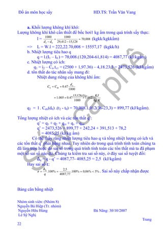 Đồ án môn học sấy HD.TS: Trần Văn Vang
Nhóm sinh viên: (Nhóm 8)
Nguyễn Bá Hiệp (Tr. nhóm)
Nguyễn Hữu Hùng Đà Nãng: 30/10/2007
Lê Sỹ Nghị
Trang
22
a. Khối lượng không khí khô:
Lượng không khí khô cần thiết để bốc hơi1 kg ẩm trong quá trình sấy thực:
l = 008,70
128,15412,29
10001000
02
=
−
=
− dd
(kgkk/kgkkẩm)
=> L = W.l = 222,22.70,008 = 15557,17 (kgkk/h)
b. Nhiệt lượng tiêu hao q
q = l.(I1 – I0 ) = 70,008.(120,204-61,814) = 4087,77 (kJ/kgẩm)
c. Nhiệt lượng có ích:
q1 = i2 – Cn.tv1 = (2500 + 1,97.36) – 4,18.23,3 = 2473,526 (kJ/kgẩm)
d. tổn thất do tác nhân sấy mang đi:
Nhiệt dung riêng của không khí ẩm:
1000
47.0 o
kkk
d
CC +=
Kkg
KJ
012.1
1000
128,15
47.0005.1 =+=
q2 = l . Cdx(d0) .(t2 - t0) = 70,008.1,012(36-23,3) = 899,77 (kJ/kgẩm).
Tổng lượng nhiệt có ích và các tổn thất q’:
q’ = q1 + q2 + qct + qv + qmt
q’ = 2473,526 + 899,77 + 242,24 + 391,513 + 78,2
= 4085,25 (kJ/kg ẩm)
Có thể thấy rằng nhiệt lượng tiêu hao q và tổng nhiệt lượng có ích và
các tổn thất q’ phải bằng nhau. Tuy nhiên do trong quá trình tính toán chúng ta
đã làm tròn hoặc do sai số trong quá trình tính toán các tổn thất mà ta đã phạm
một số sai số nào đó. Chúng ta kiểm tra sai số này, ở đây sai số tuyệt đối:
∆q = q - q’ = 4087,77- 4085,25 = 2,5 (kJ/kgẩm)
Hay sai số ε:
%5%06,0%100.
77,4087
5,2
%100. <==
∆
=
q
q
ε . Sai số này chấp nhận được
Bảng cân bằng nhiệt
 
