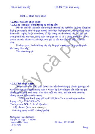 Đồ án môn học sấy HD.TS: Trần Văn Vang
Nhóm sinh viên: (Nhóm 8)
Nguyễn Bá Hiệp (Tr. nhóm)
Nguyễn Hữu Hùng Đà Nãng: 30/10/2007
Lê Sỹ Nghị
Trang
26
Hình 3. Thiết bị gia nhiệt
4.2.Quạt và cách chọn quạt:
4.2.1.Các loại quạt dùng trong hệ thống sấy:
Để vận chuyển tác nhân sấy trong hệ thống sấy người ta thường dùng hai
loại quạt: quạt ly tâm và quạt hướng trục.chọn loại quạt nào, thông số kỹ thuật
bao nhiêu là phụ thuộc vào thông số đặc trưng của hệ thống sấy, trở lực mà
quạt phải khắc phục ∆p, năng suất ma quạt cần tải đi V củng như nhiệt độ và
độ ẩm của tác nhân sấy.khi chọn quạt giá trị cần xác định là hiệu suất của
quạt.
Ta chọn quạt cho hệ thống sấy này là quạt hướng trục(8 quạt đặt phân
tán trong hầm sấy).
Cấu tạo của quạt:
4.2.3.Cách chọn quạt:
Ở các nước tiên tiến, quạt được sản suất theo các quy chuẩn quốc gia.vì
vậy khi chọn quạt ngoài năng suất V và cột áp ∆p chúng ta cần biết các quy
chuẫn quốc gẩnn xuất quạt. Hơn nữa, mỗi loại quạt, nhà sản xuất còn cho
chúng ta một biểu đồ đặc trưng.
Ưùng với lưu lưọng gió V=15309,16 m3
/h. vậy mỗi quạt có lưu
lượng là Vq= V/8=2000 m3
/h
Ta chọn quạt N0
4 có các số liệu như:
+ độ chênh cột áp OmmHH 27,3=∆
+số vòng quay n=960 ( vòng/ phút)
 