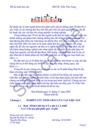 Đồ án môn học sấy HD.TS: Trần Văn Vang
Nhóm sinh viên: (Nhóm 8)
Nguyễn Bá Hiệp (Tr. nhóm)
Nguyễn Hữu Hùng Đà Nãng: 30/10/2007
Lê Sỹ Nghị
Trang 3
Kỹ thuật sấy là một ngành khoa học phát triển mãi từ những năm 50 đến 60 ở
các Viện và các trường đại học trên thế giới chủ yếu giải quyết những vấn đề
kỹ thuật sấy các vật liệu cho công nghiệp và nông nghiệp.
Trong những năm 70 trở lại đây người ta đã đưa kỹ nghệ sấy các nông sản
thành những sản phẩm khô, không những kéo dài thời gian bảo quản mà còn
làm phong phú thêm các mặt hàng sản phẩm như: trái cây, cà phê, sữa, bột, cá
khô, thịt khô. Đối với nước ta là nước nhiệt đới ẩm, việc nghiên cứu công
nghệ sấy để sấy các nguyên vật liệu có ý nghĩa đặc biệt: kết hợp phơi sấy để
tiết kiệm năng lượng, nghiên cứu công nghệ sấy và thiết bị sấy phù hợp với
từng loại nguyên vật liệu để đạt được chất lượng cao nhất.Đặc biệt là sấy cà
phê nhân.đó là thành phẩm để chế biến cà fê bột ,cà fê sữa,các loại bánh cao
cấp,v..v.
Do đặc thù của cà fê nhân khi sấy phải giữ được mùi thơm và màu sắc đặc
trưng nên ta có thể dùng các thiết bị sấy như :sấy tháp, thùng quay, sấy
hầm.v.v…
Trong đồ án này chúng em có nhiệm vụ sấy cà fê nhân bằng thiết bị sấy
hầm.với năng suất 1000kg khô/h
Đây là lần đầu tiên tiếp nhận nhiệm vụ thiết kế hệ thống sấy mang tính
chất đào sâu chuyên ngành.do kiến thức và tài liệu tham khảo còn hạn chế nên
chúng em không thể tránh khỏi sai sót trong quá trình thiết kế. Chúng em xin
chân thành cảm ơn sự giúp đỡ và chỉ bảo tận tình của thầy giáo Ts.Trần Văn
Vang để chúng em có thể hoàn thành tốt đồ án này.
Hòa Khánh,ngày 21 tháng 11 năm 2007
Nhóm thiết kế
Chương 1. NGHIÊN CỨU TÍNH CHẤT CỦA VẬT LIỆU SẤY
1.1. ĐẶC TÍNH CHUNG CỦA QUẢ CÀ PHÊ
1.1.1. Cấu tạo giải phẫu quả cà phê
 