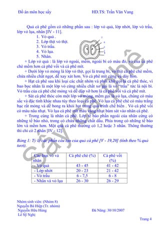 Đồ án môn học sấy HD.TS: Trần Văn Vang
Nhóm sinh viên: (Nhóm 8)
Nguyễn Bá Hiệp (Tr. nhóm)
Nguyễn Hữu Hùng Đà Nãng: 30/10/2007
Lê Sỹ Nghị
Trang 4
Quả cà phê gồm có những phần sau : lớp vỏ quả, lớp nhớt, lớp vỏ trấu,
lớp vỏ lụa, nhân [IV - 11].
1. Vỏ quả .
2. Lớp thịt vỏ thịt.
3. Vỏ trấu.
4. Vỏ lụa.
5. Nhân.
+ Lớp vỏ quả : là lớp vỏ ngoài, mềm, ngoài bì có màu đỏ, vỏ của cà phê
chè mềm hơn cà phê vối và cà phê mít.
+ Dưới lớp vỏ mỏng là lớp vỏ thịt, gọi là trung bì, vỏ thịt cà phê chè mềm,
chứa nhiều chất ngọt, dễ xay xát hơn. Vỏ cà phê mít cứng và dày hơn.
+ Hạt cà phê sau khi loại các chất nhờn và phôi khô gọi là cà phê thóc, vì
bao bọc nhân là một lớp vỏ cứng nhiều chất xơ gọi là vỏ “trấu” tức là nội bì.
Vỏ trấu của cà phê chè mỏng và dễ dập vỡ hơn là cà phê vối và cà phê mít.
+ Sát cà phê thóc còn một lớp vỏ mỏng, mềm gọi là vỏ lụa, chúng có màu
sắc và đặc tính khác nhau tùy theo loại cà phê. Vỏ lụa cà phê chè có màu trắng
bạc rất mỏng và dễ bong ra khỏi hạt trong quá trình chế biến . Vỏ cà phê vối
có màu nâu nhạt. Vỏ lụa cà phê mít màu vàng nhạt bám sát vào nhân cà phê.
+ Trong cùng là nhân cà phê. Lớp tế bào phần ngoài của nhân cứng có
những tế bào nhỏ, trong có chứa những chất dầu. Phía trong có những tế bào
lớn và mềm hơn. Một quả cà phê thường có 1,2 hoặc 3 nhân. Thông thường
thì chỉ có 2 nhân [IV - 12].
Bảng 1: Tỷ lệ các phần cấu tạo của quả cà phê [V - 19,20] (tính theo % quả
tươi).
Các loại vỏ và
nhân
Cà phê chè (%) Cà phê vối
(%)
- Vỏ quả 43 - 45 41 - 42
- Lớp nhớt 20 - 23 21 - 42
- Vỏ trấu 6 - 7,5 6 - 8
- Nhân và vỏ lụa 26 - 30 26 - 29
5
4
3
1
2
 