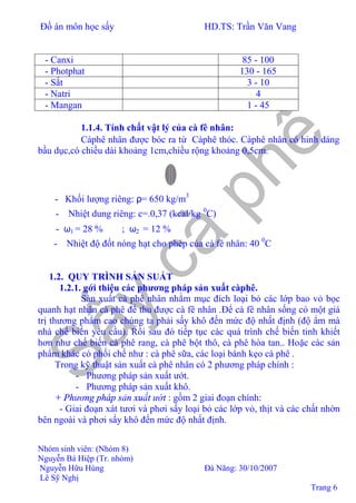 Đồ án môn học sấy HD.TS: Trần Văn Vang
Nhóm sinh viên: (Nhóm 8)
Nguyễn Bá Hiệp (Tr. nhóm)
Nguyễn Hữu Hùng Đà Nãng: 30/10/2007
Lê Sỹ Nghị
Trang 6
- Canxi 85 - 100
- Photphat 130 - 165
- Sắt 3 - 10
- Natri 4
- Mangan 1 - 45
1.1.4. Tính chất vật lý của cà fê nhân:
Càphê nhân được bóc ra từ Càphê thóc. Càphê nhân có hinh dáng
bầu dục,có chiều dài khoảng 1cm,chiều rộng khoảng 0,5cm.
- Khối lượng riêng: ρ= 650 kg/m3
- Nhiệt dung riêng: c=.0,37 (kcal/kg 0
C)
- ω1 = 28 % ; ω2 = 12 %
- Nhiệt độ đốt nóng hạt cho phép của cà fê nhân: 40 0
C
1.2. QUY TRÌNH SẢN SUẤT
1.2.1. gới thiệu các phương pháp sản xuất càphê.
Sản xuất cà phê nhân nhằm mục đích loại bỏ các lớp bao vỏ bọc
quanh hạt nhân cà phê để thu được cà fê nhân .Để cà fê nhân sống có một giá
trị thương phẩm cao chúng ta phải sấy khô đến mức độ nhất định (độ ẩm mà
nhà chế biến yêu cầu). Rồi sau đó tiếp tục các quá trình chế biến tinh khiết
hơn như chế biến cà phê rang, cà phê bột thô, cà phê hòa tan.. Hoặc các sản
phẩm khác có phối chế như : cà phê sữa, các loại bánh kẹo cà phê .
Trong kỹ thuật sản xuất cà phê nhân có 2 phương pháp chính :
- Phương pháp sản xuất ướt.
- Phương pháp sản xuất khô.
+ Phương pháp sản xuất ướt : gồm 2 giai đoạn chính:
- Giai đoạn xát tươi và phơi sấy loại bỏ các lớp vỏ, thịt và các chất nhờn
bên ngoài và phơi sấy khô đến mức độ nhất định.
 
