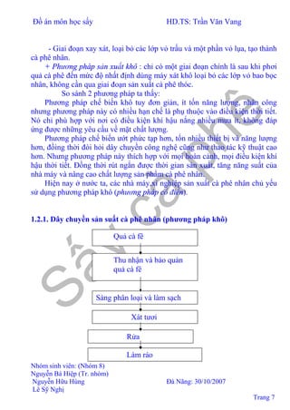 Đồ án môn học sấy HD.TS: Trần Văn Vang
Nhóm sinh viên: (Nhóm 8)
Nguyễn Bá Hiệp (Tr. nhóm)
Nguyễn Hữu Hùng Đà Nãng: 30/10/2007
Lê Sỹ Nghị
Trang 7
- Giai đoạn xay xát, loại bỏ các lớp vỏ trấu và một phần vỏ lụa, tạo thành
cà phê nhân.
+ Phương pháp sản xuất khô : chỉ có một giai đoạn chính là sau khi phơi
quả cà phê đến mức độ nhất định dùng máy xát khô loại bỏ các lớp vỏ bao bọc
nhân, không cần qua giai đoạn sản xuất cà phê thóc.
So sánh 2 phương pháp ta thấy:
Phương pháp chế biến khô tuy đơn giản, ít tốn năng lượng, nhân công
nhưng phương pháp này có nhiều hạn chế là phụ thuộc vào điều kiện thời tiết.
Nó chỉ phù hợp với nơi có điều kiện khí hậu nắng nhiều mưa ít, không đáp
ứng được những yêu cầu về mặt chất lượng.
Phương pháp chế biến ướt phức tạp hơn, tốn nhiều thiết bị và năng lượng
hơn, đồìng thời đòi hỏi dây chuyền công nghệ cũng như thao tác kỹ thuật cao
hơn. Nhưng phương pháp này thích hợp với mọi hoàn cảnh, mọi điều kiện khí
hậu thời tiết. Đồng thời rút ngắn được thời gian sản xuất, tăng năng suất của
nhà máy và nâng cao chất lượng sản phẩm cà phê nhân.
Hiện nay ở nước ta, các nhà máy,xí nghiệp sản xuất cà phê nhân chủ yếu
sử dụng phương pháp khô (phương pháp cổ điển).
1.2.1. Dây chuyền sản suất cà phê nhân (phương pháp khô)
Quả cà fê
Thu nhận và bảo quản
quả cà fê
Sàng phân loại và làm sạch
Xát tươi
Rửa
Làm ráo
 