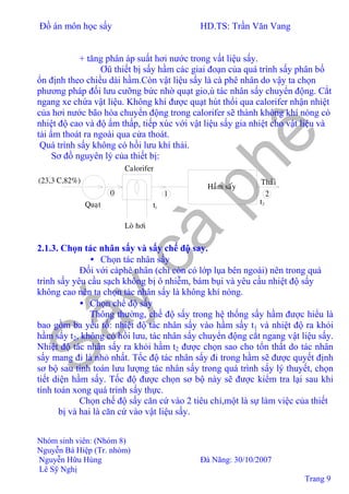 Đồ án môn học sấy HD.TS: Trần Văn Vang
Nhóm sinh viên: (Nhóm 8)
Nguyễn Bá Hiệp (Tr. nhóm)
Nguyễn Hữu Hùng Đà Nãng: 30/10/2007
Lê Sỹ Nghị
Trang 9
+ tăng phân áp suất hơi nước trong vất liệu sấy.
Ơû thiết bị sấy hầm các giai đoạn của quá trình sấy phân bố
ổn định theo chiều dài hầm.Còn vật liệu sấy là cà phê nhân do vậy ta chọn
phương pháp đối lưu cưỡng bức nhờ quạt gio,ù tác nhân sấy chuyển động. Cắt
ngang xe chứa vật liệu. Không khí được quạt hút thổi qua calorifer nhận nhiệt
của hơi nước bão hòa chuyển động trong calorifer sẽ thành không khí nóng có
nhiệt độ cao và độ ẩm thấp, tiếp xúc với vật liệu sấy gia nhiệt cho vật liệu và
tải ẩm thoát ra ngoài qua cửa thoát.
Quá trình sấy không có hồi lưu khí thải.
Sơ đồ nguyên lý của thiết bị:
Calorifer
Haàm saáy
Loø hôi
t2
1t
Thaûi
210
Quaït
(23,3 C,82%)
2.1.3. Chọn tác nhân sấy và sấy chế độ say.
• Chọn tác nhân sấy
Đối với càphê nhân (chỉ còn có lớp lụa bên ngoài) nên trong quá
trình sấy yêu cầu sạch không bị ô nhiễm, bám bụi và yêu cầu nhiệt độ sấy
không cao nên ta chọn tác nhân sấy là không khí nóng.
• Chọn chế độ sấy
Thông thường, chế độ sấy trong hệ thống sấy hầm được hiểu là
bao gồm ba yếu tố: nhiệt độ tác nhân sấy vào hầm sấy t1 và nhiệt độ ra khỏi
hầm sấy t2, không có hồi lưu, tác nhân sấy chuyển động cắt ngang vật liệu sấy.
Nhiệt độ tác nhân sấy ra khỏi hầm t2 được chọn sao cho tổn thất do tác nhân
sấy mang đi là nhỏ nhất. Tốc độ tác nhân sấy đi trong hầm sẽ được quyết định
sơ bộ sau tính toán lưu lượng tác nhân sấy trong quá trình sấy lý thuyết, chọn
tiết diện hầm sấy. Tốc độ được chọn sơ bộ này sẽ được kiểm tra lại sau khi
tính toán xong quá trình sấy thực.
Chọn chế độ sấy căn cứ vào 2 tiêu chí,một là sự làm việc của thiết
bị và hai là căn cứ vào vật liệu sấy.
 