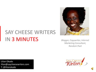 SAY CHEESE WRITERS
   IN 3 MINUTES               Blogger, Copywriter, Internet
                                 Marketing Consultant,
                                     Random Poet




Lilian Okado
lilian@saycheesewriters.com
T: @lilianokado
 