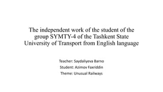The independent work of the student of the
group SYMTY-4 of the Tashkent State
University of Transport from English language
Teacher: Saydaliyeva Barno
Student: Azimov Faxriddin
Theme: Unusual Railways
 