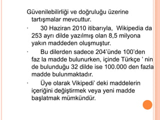 Güvenilebilirliği ve doğruluğu üzerine
  tartıĢmalar mevcuttur.
·     30 Haziran 2010 itibarıyla, Wikipedia da
  253 ayrı dilde yazılmıĢ olan 8,5 milyona
  yakın maddeden oluĢmuĢtur.
·     Bu dilerden sadece 204’ünde 100’den
  faz la madde bulunurken, içinde Türkçe ’ nin
  de bulunduğu 32 dilde ise 100.000 den fazla
  madde bulunmaktadır.
·     Üye olarak Vikipedi’ deki maddelerin
  içeriğini değiĢtirmek veya yeni madde
  baĢlatmak mümkündür.
 