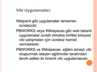 Viki Uygulamaları:

Wetpaint gibi uygulamalar tamamen
 ücretsizdir.
PBWORKS veya Wikispaces gibi web tabanlı
 uygulamalar ücretli olmakla birlikte bireysel
 viki çalıĢmaları için ücretsiz hizmet
 vermektedir.
PBWORKS ve Wikispaces eğitim amaçlı viki
 oluĢturmak isteyen eğitimciler tarafından
 tercih edilen iki önemli viki uygulamasıdır.
 