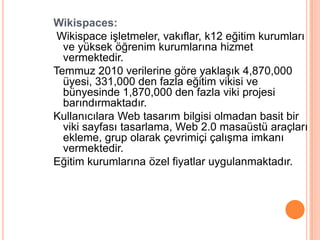 Wikispaces:
 Wikispace iĢletmeler, vakıflar, k12 eğitim kurumları
  ve yüksek öğrenim kurumlarına hizmet
  vermektedir.
Temmuz 2010 verilerine göre yaklaĢık 4,870,000
  üyesi, 331,000 den fazla eğitim vikisi ve
  bünyesinde 1,870,000 den fazla viki projesi
  barındırmaktadır.
Kullanıcılara Web tasarım bilgisi olmadan basit bir
  viki sayfası tasarlama, Web 2.0 masaüstü araçları
  ekleme, grup olarak çevrimiçi çalıĢma imkanı
  vermektedir.
Eğitim kurumlarına özel fiyatlar uygulanmaktadır.
 