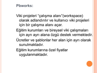 Pbworks:

Viki projeleri “çalıĢma alanı”(workspace)
  olarak adlandırılır ve kullanıcı viki projeleri
  için bir çalıĢma alanı açar.
Eğitim kurumları ve bireysel viki çalıĢmaları
  için ayrı ayrı alana özgü destek vermektedir.
Ücretler ve Ģablonlar her alan için ayrı olarak
  sunulmaktadır.
Eğitim kurumlarına özel fiyatlar
  uygulanmaktadır.
 