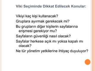 Viki Seçiminde Dikkat Edilecek Konular:

Vikiyi kaç kiĢi kullanacak?
Gruplara ayırmak gerekecek mi?
Bu grupların diğer kiĢilerin sayfalarına
  eriĢmesi gerekiyor mu?
Sayfaların güvenliği nasıl olacak?
Sayfalar herkese açık mı yoksa kapalı mı
  olacak?
Ne tür yönetim yetkilerine ihtiyaç duyuluyor?
 