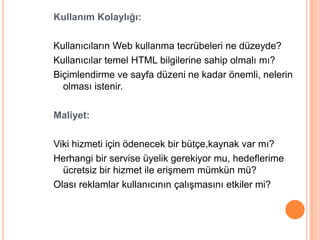 Kullanım Kolaylığı:

Kullanıcıların Web kullanma tecrübeleri ne düzeyde?
Kullanıcılar temel HTML bilgilerine sahip olmalı mı?
Biçimlendirme ve sayfa düzeni ne kadar önemli, nelerin
  olması istenir.

Maliyet:

Viki hizmeti için ödenecek bir bütçe,kaynak var mı?
Herhangi bir servise üyelik gerekiyor mu, hedeflerime
  ücretsiz bir hizmet ile eriĢmem mümkün mü?
Olası reklamlar kullanıcının çalıĢmasını etkiler mi?
 