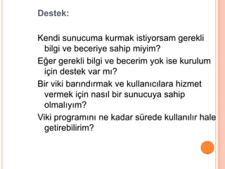 Destek:

Kendi sunucuma kurmak istiyorsam gerekli
  bilgi ve beceriye sahip miyim?
Eğer gerekli bilgi ve becerim yok ise kurulum
  için destek var mı?
Bir viki barındırmak ve kullanıcılara hizmet
  vermek için nasıl bir sunucuya sahip
  olmalıyım?
Viki programını ne kadar sürede kullanılır hale
  getirebilirim?
 