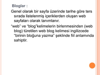 Bloglar :
Genel olarak bir sayfa üzerinde tarihe göre ters
  sırada listelenmiĢ içeriklerden oluĢan web
  sayfaları olarak tanımlanır.
“web” ve “blog”kelimelerin birlenmesinden (web
  blog) türetilen web blog kelimesi ingilizcede
  “birinin bloğuna yazma” Ģeklinde fiil anlamında
  sahiptir.
 