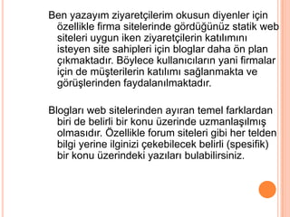 Ben yazayım ziyaretçilerim okusun diyenler için
 özellikle firma sitelerinde gördüğünüz statik web
 siteleri uygun iken ziyaretçilerin katılımını
 isteyen site sahipleri için bloglar daha ön plan
 çıkmaktadır. Böylece kullanıcıların yani firmalar
 için de müĢterilerin katılımı sağlanmakta ve
 görüĢlerinden faydalanılmaktadır.

Blogları web sitelerinden ayıran temel farklardan
  biri de belirli bir konu üzerinde uzmanlaĢılmıĢ
  olmasıdır. Özellikle forum siteleri gibi her telden
  bilgi yerine ilginizi çekebilecek belirli (spesifik)
  bir konu üzerindeki yazıları bulabilirsiniz.
 