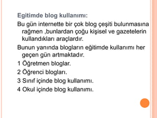 Egitimde blog kullanımı:
Bu gün internette bir çok blog çeĢiti bulunmasına
  rağmen ,bunlardan çoğu kiĢisel ve gazetelerin
  kullandıkları araçlardır.
Bunun yanında blogların eğitimde kullanımı her
  geçen gün artmaktadır.
1 Öğretmen bloglar.
2 Öğrenci blogları.
3 Sınıf içinde blog kullanımı.
4 Okul içinde blog kullanımı.
 