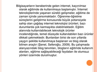 Bilgisayarların beraberinde gelen internet, kaçınılmaz
  olarak eğitimde de kullanılmaya baĢlamıĢtır. Ġnternet
  teknolojilerinde yaĢanan sürekli geliĢmeler, eğitime de
  zaman içinde yansımaktadır. Öğrenme-öğretme
  süreçlerini geliĢtirme konusunda büyük potansiyele
  sahip olan çağdaĢ internet teknolojisi ürünleri, bazı
  durumlarda çok karmaĢıkta olabilmektedir. Eğitim
  alanında kullanılabilecek teknolojik ürünler
  incelendiğinde, temel düzeyde kullanılabilen bazı ürünler
  dikkati çekmektedir. Bunlardan birisi de son yıllarda
  yaygın Ģekilde kullanılmaya baĢlanan ve blog olarak
  bilinen araçtır (ġenel, Seferoğlu, 2009). Bu çalıĢmada
  alanyazındaki blog tanımları, blogların eğitimde kullanım
  alanları, eğitime sağlayabileceği faydaları ile olumsuz
  yönleri üzerinde durulmuĢtur.
 