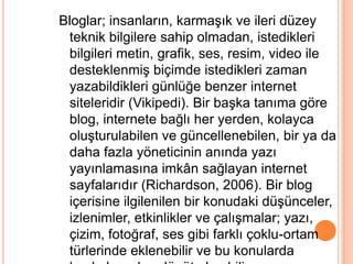 Bloglar; insanların, karmaĢık ve ileri düzey
 teknik bilgilere sahip olmadan, istedikleri
 bilgileri metin, grafik, ses, resim, video ile
 desteklenmiĢ biçimde istedikleri zaman
 yazabildikleri günlüğe benzer internet
 siteleridir (Vikipedi). Bir baĢka tanıma göre
 blog, internete bağlı her yerden, kolayca
 oluĢturulabilen ve güncellenebilen, bir ya da
 daha fazla yöneticinin anında yazı
 yayınlamasına imkân sağlayan internet
 sayfalarıdır (Richardson, 2006). Bir blog
 içerisine ilgilenilen bir konudaki düĢünceler,
 izlenimler, etkinlikler ve çalıĢmalar; yazı,
 çizim, fotoğraf, ses gibi farklı çoklu-ortam
 türlerinde eklenebilir ve bu konularda
 