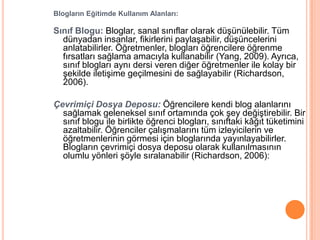 Blogların Eğitimde Kullanım Alanları:

Sınıf Blogu: Bloglar, sanal sınıflar olarak düĢünülebilir. Tüm
  dünyadan insanlar, fikirlerini paylaĢabilir, düĢüncelerini
  anlatabilirler. Öğretmenler, blogları öğrencilere öğrenme
  fırsatları sağlama amacıyla kullanabilir (Yang, 2009). Ayrıca,
  sınıf blogları aynı dersi veren diğer öğretmenler ile kolay bir
  Ģekilde iletiĢime geçilmesini de sağlayabilir (Richardson,
  2006).

Çevrimiçi Dosya Deposu: Öğrencilere kendi blog alanlarını
  sağlamak geleneksel sınıf ortamında çok Ģey değiĢtirebilir. Bir
  sınıf blogu ile birlikte öğrenci blogları, sınıftaki kâğıt tüketimini
  azaltabilir. Öğrenciler çalıĢmalarını tüm izleyicilerin ve
  öğretmenlerinin görmesi için bloglarında yayınlayabilirler.
  Blogların çevrimiçi dosya deposu olarak kullanılmasının
  olumlu yönleri Ģöyle sıralanabilir (Richardson, 2006):
 
