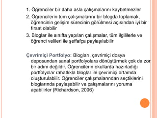 1. Öğrenciler bir daha asla çalıĢmalarını kaybetmezler
2. Öğrencilerin tüm çalıĢmalarını bir blogda toplamak,
   öğrencinin geliĢim sürecinin görülmesi açısından iyi bir
   fırsat olabilir
3. Bloglar ile sınıfta yapılan çalıĢmalar, tüm ilgililerle ve
   öğrenci velileri ile Ģeffafça paylaĢılabilir

Çevrimiçi Portfolyo: Blogları, çevrimiçi dosya
 deposundan sanal portfolyolara dönüĢtürmek çok da zor
 bir adım değildir. Öğrencilerin okullarda hazırladığı
 portfolyolar rahatlıkla bloglar ile çevrimiçi ortamda
 oluĢturulabilir. Öğrenciler çalıĢmalarından seçtiklerini
 bloglarında paylaĢabilir ve çalıĢmalarını yoruma
 açabilirler (Richardson, 2006)
 