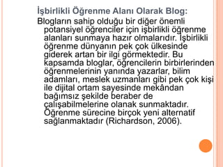 İşbirlikli Öğrenme Alanı Olarak Blog:
Blogların sahip olduğu bir diğer önemli
  potansiyel öğrenciler için iĢbirlikli öğrenme
  alanları sunmaya hazır olmalarıdır. ĠĢbirlikli
  öğrenme dünyanın pek çok ülkesinde
  giderek artan bir ilgi görmektedir. Bu
  kapsamda bloglar, öğrencilerin birbirlerinden
  öğrenmelerinin yanında yazarlar, bilim
  adamları, meslek uzmanları gibi pek çok kiĢi
  ile dijital ortam sayesinde mekândan
  bağımsız Ģekilde beraber de
  çalıĢabilmelerine olanak sunmaktadır.
  Öğrenme sürecine birçok yeni alternatif
  sağlanmaktadır (Richardson, 2006).
 
