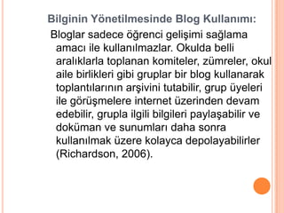Bilginin Yönetilmesinde Blog Kullanımı:
Bloglar sadece öğrenci geliĢimi sağlama
 amacı ile kullanılmazlar. Okulda belli
 aralıklarla toplanan komiteler, zümreler, okul
 aile birlikleri gibi gruplar bir blog kullanarak
 toplantılarının arĢivini tutabilir, grup üyeleri
 ile görüĢmelere internet üzerinden devam
 edebilir, grupla ilgili bilgileri paylaĢabilir ve
 doküman ve sunumları daha sonra
 kullanılmak üzere kolayca depolayabilirler
 (Richardson, 2006).
 