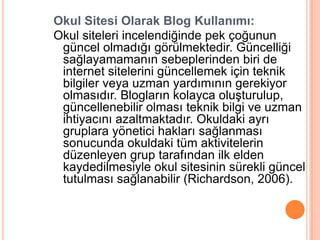 Okul Sitesi Olarak Blog Kullanımı:
Okul siteleri incelendiğinde pek çoğunun
 güncel olmadığı görülmektedir. Güncelliği
 sağlayamamanın sebeplerinden biri de
 internet sitelerini güncellemek için teknik
 bilgiler veya uzman yardımının gerekiyor
 olmasıdır. Blogların kolayca oluĢturulup,
 güncellenebilir olması teknik bilgi ve uzman
 ihtiyacını azaltmaktadır. Okuldaki ayrı
 gruplara yönetici hakları sağlanması
 sonucunda okuldaki tüm aktivitelerin
 düzenleyen grup tarafından ilk elden
 kaydedilmesiyle okul sitesinin sürekli güncel
 tutulması sağlanabilir (Richardson, 2006).
 