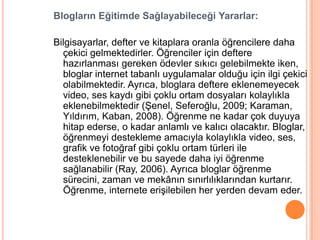Blogların Eğitimde Sağlayabileceği Yararlar:

Bilgisayarlar, defter ve kitaplara oranla öğrencilere daha
  çekici gelmektedirler. Öğrenciler için deftere
  hazırlanması gereken ödevler sıkıcı gelebilmekte iken,
  bloglar internet tabanlı uygulamalar olduğu için ilgi çekici
  olabilmektedir. Ayrıca, bloglara deftere eklenemeyecek
  video, ses kaydı gibi çoklu ortam dosyaları kolaylıkla
  eklenebilmektedir (ġenel, Seferoğlu, 2009; Karaman,
  Yıldırım, Kaban, 2008). Öğrenme ne kadar çok duyuya
  hitap ederse, o kadar anlamlı ve kalıcı olacaktır. Bloglar,
  öğrenmeyi destekleme amacıyla kolaylıkla video, ses,
  grafik ve fotoğraf gibi çoklu ortam türleri ile
  desteklenebilir ve bu sayede daha iyi öğrenme
  sağlanabilir (Ray, 2006). Ayrıca bloglar öğrenme
  sürecini, zaman ve mekânın sınırlılıklarından kurtarır.
  Öğrenme, internete eriĢilebilen her yerden devam eder.
 