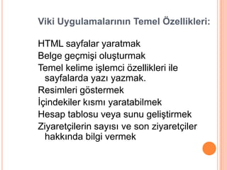 Viki Uygulamalarının Temel Özellikleri:

HTML sayfalar yaratmak
Belge geçmiĢi oluĢturmak
Temel kelime iĢlemci özellikleri ile
  sayfalarda yazı yazmak.
Resimleri göstermek
Ġçindekiler kısmı yaratabilmek
Hesap tablosu veya sunu geliĢtirmek
Ziyaretçilerin sayısı ve son ziyaretçiler
  hakkında bilgi vermek
 